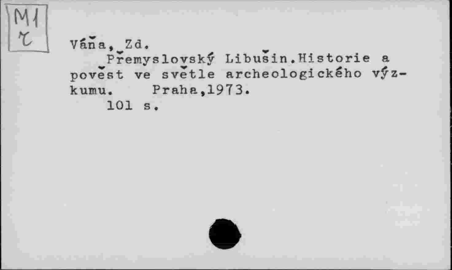 ﻿Ml г
Vâna, Zd.
Premyslovskÿ Libusin.Historie a povest ve svetle archeologického vÿz-kumu. Praha,1973.
101 s.